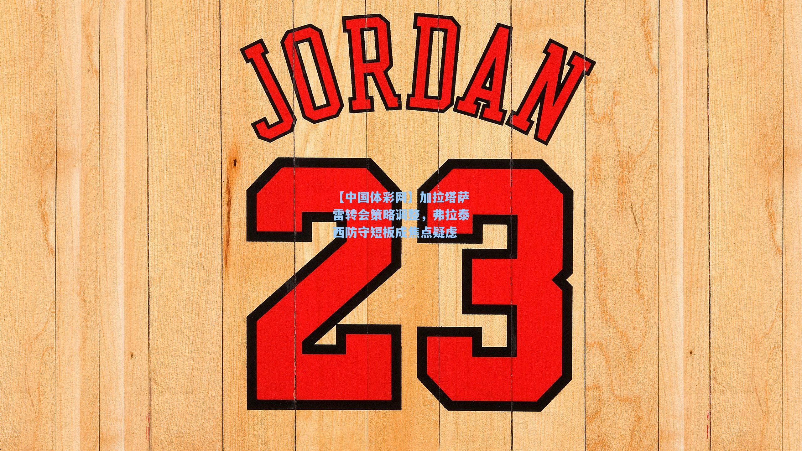 【中国体彩网】加拉塔萨雷转会策略调整，弗拉泰西防守短板成焦点疑虑