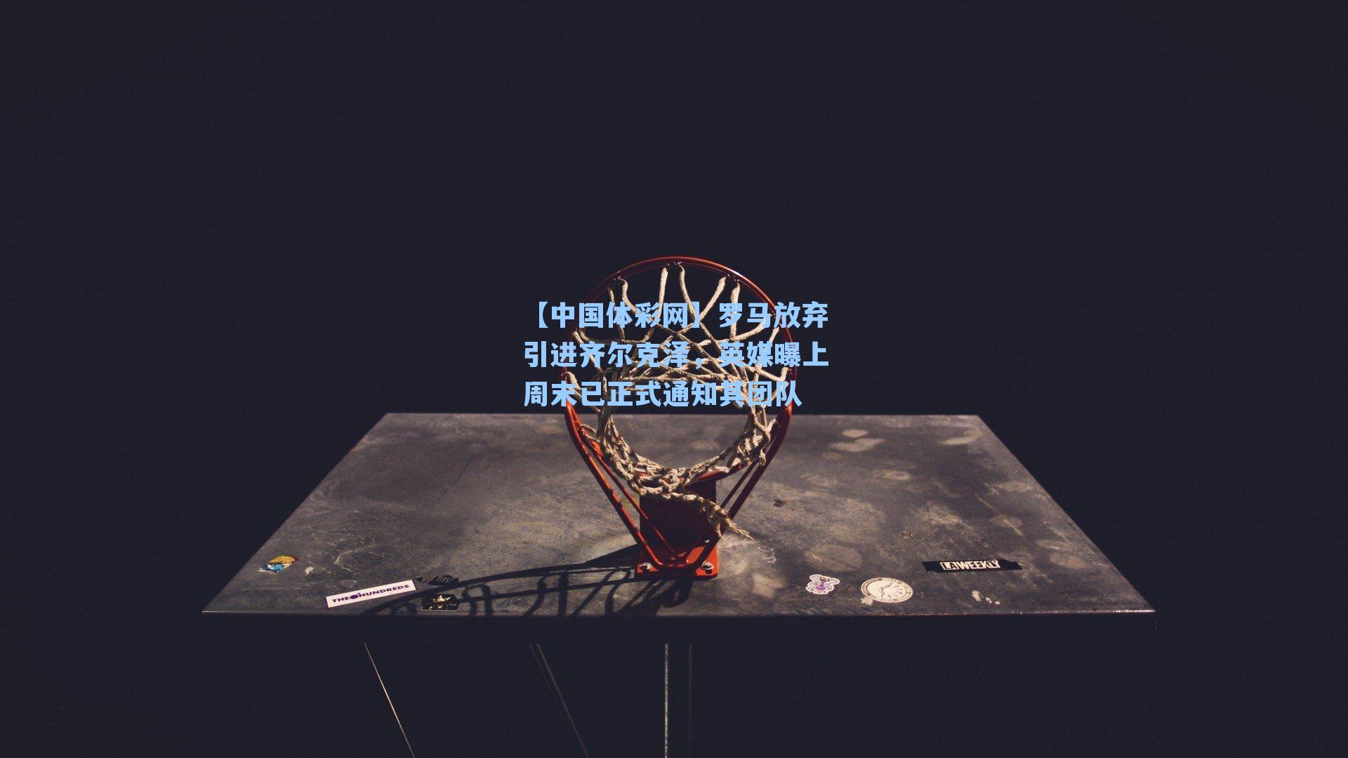 罗马放弃引进齐尔克泽,英媒曝上周末已正式通知其团队