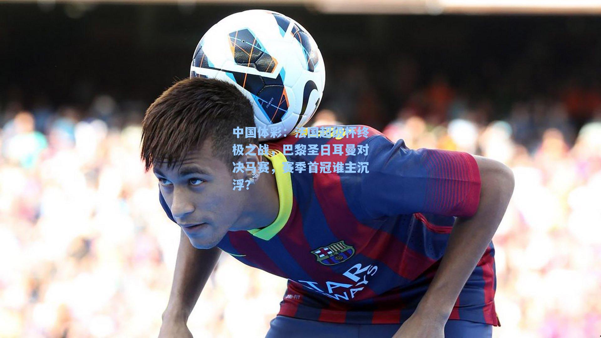 法国超级杯终极之战,巴黎圣日耳曼对决马赛,赛季首冠谁主沉浮?