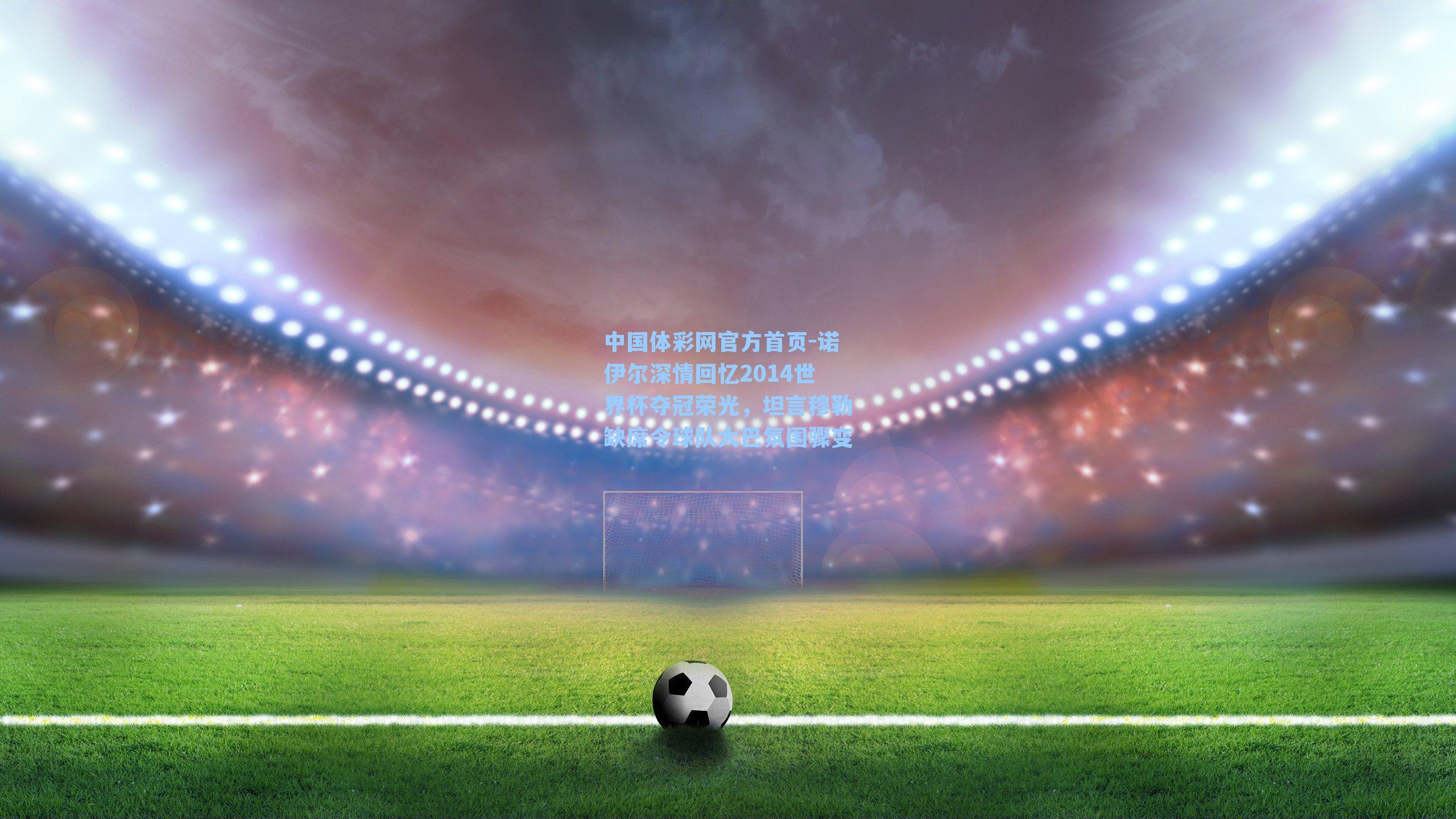 诺伊尔深情回忆2014世界杯夺冠荣光，坦言穆勒缺席令球队大巴氛围骤变