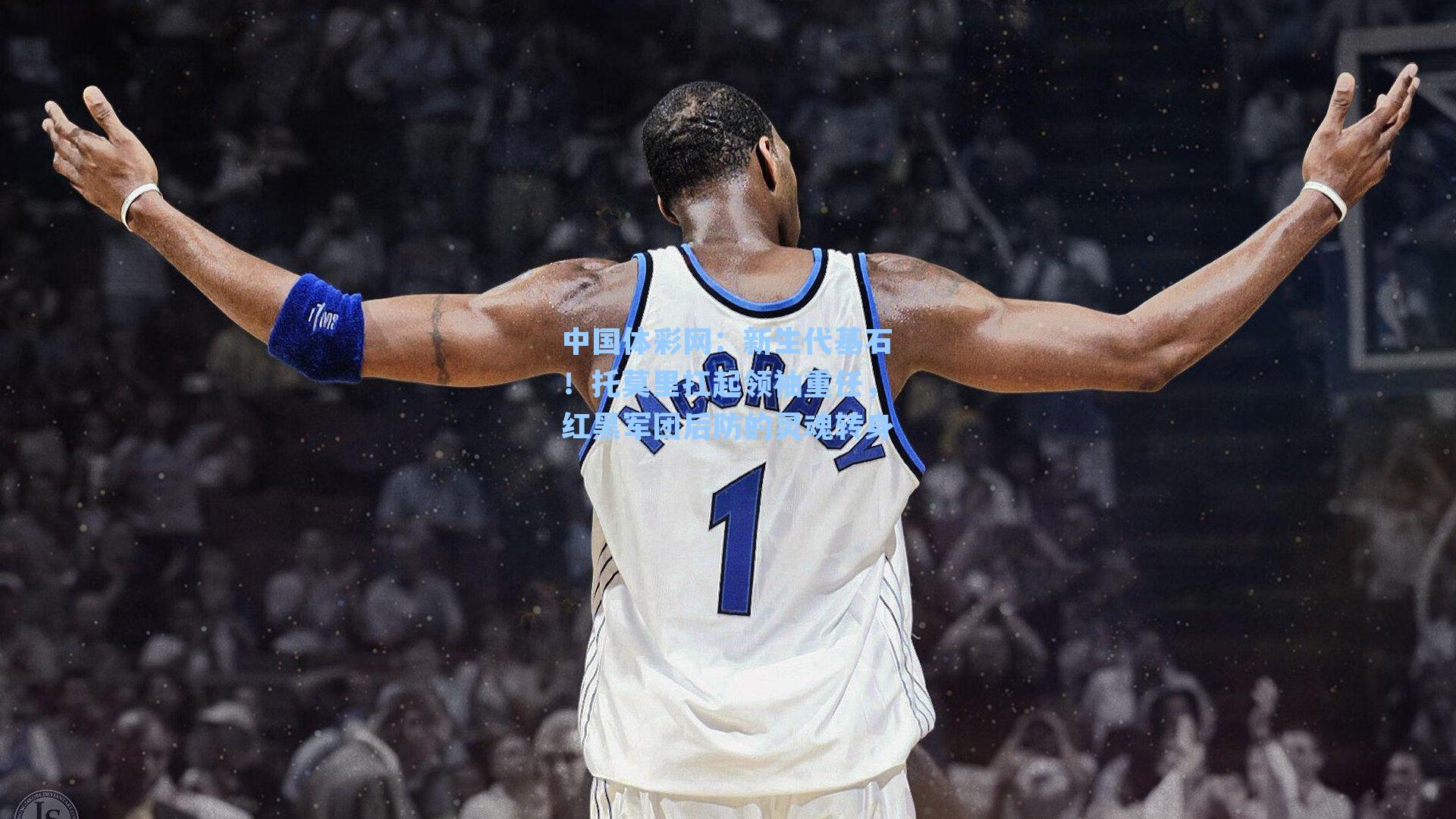 中国体彩网：新生代基石！托莫里扛起领袖重任，红黑军团后防的灵魂转身