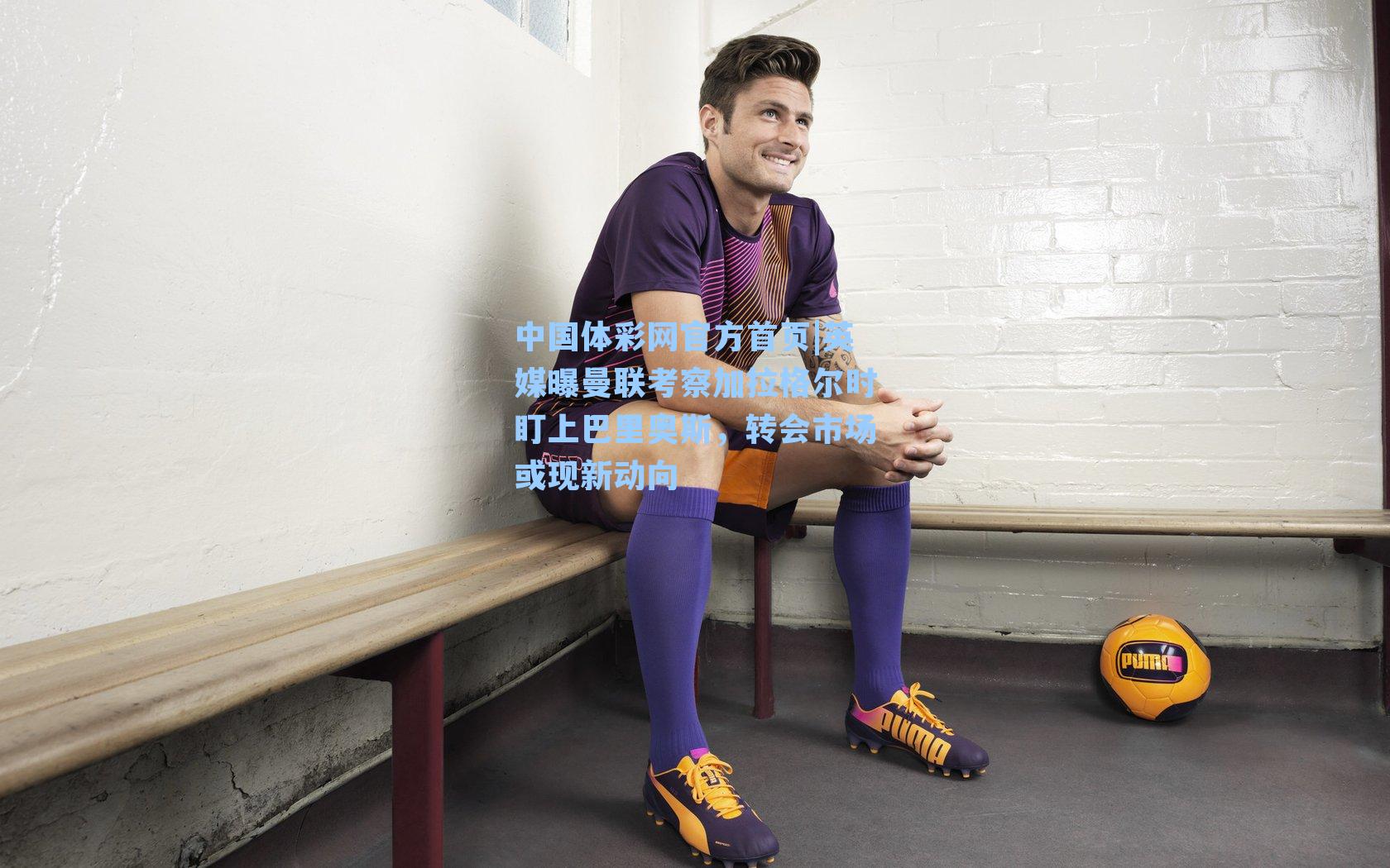 中国体彩网官方首页|英媒曝曼联考察加拉格尔时盯上巴里奥斯，转会市场或现新动向