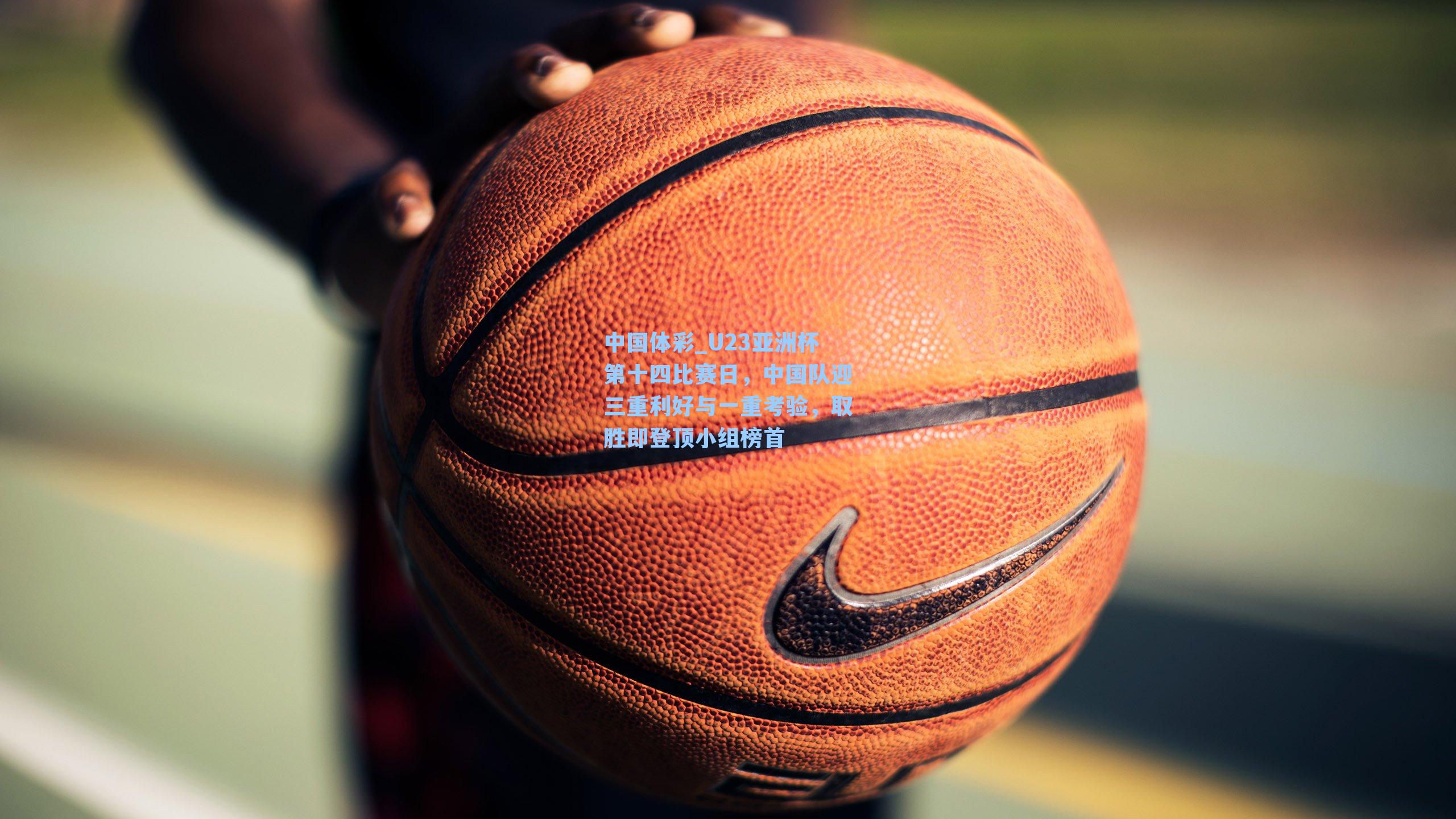 中国体彩_U23亚洲杯第十四比赛日，中国队迎三重利好与一重考验，取胜即登顶小组榜首